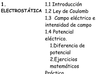 1.             1.1 Introducción
ELECTROSTÁTICA 1.2 Ley de Coulomb
               1.3 Campo eléctrico e
               intensidad de campo
               1.4 Potencial
               eléctrico.
                  1.Diferencia de
                  potencial
                  2.Ejercicios
                  matemáticos
 