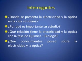 Interrogantes
¿Dónde se presenta la electricidad y la óptica
en la vida cotidiana?
¿Por qué es importante su estudio?
¿Qué relación tiene la electricidad y la óptica
con la fase de Química – Biología?
¿Qué conocimientos poseo sobre la
electricidad y la óptica?
 