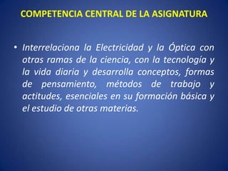 COMPETENCIA CENTRAL DE LA ASIGNATURA


• Interrelaciona la Electricidad y la Óptica con
  otras ramas de la ciencia, con la tecnología y
  la vida diaria y desarrolla conceptos, formas
  de pensamiento, métodos de trabajo y
  actitudes, esenciales en su formación básica y
  el estudio de otras materias.
 