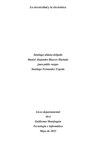 La electricidad y la electrónica
Santiago aldana delgado
Daniel Alejandro Riascos Hurtado
juan pablo vargas
Santiago Fernandez Cepeda
Liceo departamental
10-4
Guillermo Mondragón
Tecnología e informática
Mayo de 2022
 