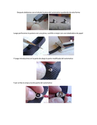 Después doblamos con el alicate la pieza del automatico quedando de esta forma




Luego perforamos la pulsera con una pinza, cuchillo o mejor con una taladradora de papel




Y luego introducimos en la parte de abajo la parte modificada del automatico




Y por arriba la oreja y la otra parte del automatico
 