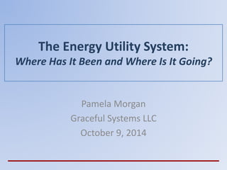 The Energy Utility System:
Where Has It Been and Where Is It Going?
Pamela Morgan
Graceful Systems LLC
October 9, 2014
 