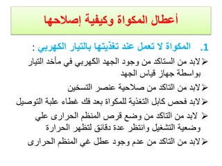 ‫المكواة‬ ‫أعطال‬
‫وكيفية‬
‫إصالحها‬
.1
‫الكهربي‬ ‫بالتيار‬ ‫تغذيتها‬ ‫عند‬ ‫تعمل‬ ‫ال‬ ‫المكواة‬
:

‫التيا‬ ‫مأخد‬ ‫في‬ ‫الكهربي‬ ‫الجهد‬ ‫وجود‬ ‫من‬ ‫الستاكد‬ ‫من‬ ‫البد‬
‫ر‬
‫الجهد‬ ‫قياس‬ ‫جهاز‬ ‫بواسطة‬

‫التسخين‬ ‫عنصر‬ ‫صالحية‬ ‫من‬ ‫التاكد‬ ‫من‬ ‫البد‬

‫ا‬ ‫علبة‬ ‫غطاء‬ ‫فك‬ ‫بعد‬ ‫للمكواة‬ ‫التغذية‬ ‫كابل‬ ‫فحص‬ ‫البد‬
‫لتوصيل‬

‫علي‬ ‫الحرارى‬ ‫المنظم‬ ‫قرص‬ ‫وضع‬ ‫من‬ ‫التاكد‬ ‫من‬ ‫البد‬
‫الحرارة‬ ‫لتظهر‬ ‫دقائق‬ ‫عدة‬ ‫وانتظر‬ ‫التشغيل‬ ‫وضعية‬

‫الحرارى‬ ‫المنظم‬ ‫غي‬ ‫عطل‬ ‫وجود‬ ‫عدم‬ ‫من‬ ‫التاكد‬ ‫من‬ ‫البد‬
 