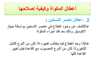 ‫إصالحها‬ ‫وكيفية‬ ‫المكواة‬ ‫أعطال‬
2
.
‫التسخين‬ ‫عنصر‬ ‫اعطال‬
:

‫بواسط‬ ‫التسخين‬ ‫عنصر‬ ‫في‬ ‫انقطاع‬ ‫وجود‬ ‫عن‬ ‫للكشف‬
‫جهاز‬ ‫ة‬
‫المكواة‬ ‫اجزاء‬ ‫فك‬ ‫بعد‬ ‫وذلك‬ ‫االفوميتر‬

‫ا‬ ‫النوع‬ ‫من‬ ‫كان‬ ‫اذا‬ ‫تغييره‬ ‫يتطلب‬ ‫فيه‬ ‫انقطاع‬ ‫وجد‬ ‫فاذا‬
‫لقابل‬
‫ت‬ ‫فيتم‬ ‫القاعدة‬ ‫مع‬ ‫المصبوب‬ ‫النوع‬ ‫من‬ ‫كان‬ ‫للتغيرواذا‬
‫غيير‬
‫كلها‬ ‫القاعدة‬
 