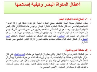 ‫وكيفية‬ ‫البخار‬ ‫المكواة‬ ‫أعطال‬
‫إصالحها‬
•
1
-
‫البخار‬ ‫المكواة‬ ‫قاعدة‬ ‫اتساخ‬
•
‫يمكن‬
‫استخدام‬
‫صودا‬
‫الخبز‬
‫لتنظيف‬
‫سطح‬
‫المكواة‬
،ً‫ا‬‫أيض‬
‫فله‬
‫قدرة‬
‫فاعلة‬
‫في‬
‫إزالة‬
‫الد‬
‫هون‬
‫المستعصيةهذه‬
‫هي‬
‫أحد‬
‫أكثر‬
‫مشاكل‬
‫المكواه‬
،ً‫ا‬‫انتشار‬
‫فيمكن‬
‫أن‬
‫تؤدي‬
‫هذه‬
‫المشكلة‬
‫إلى‬
‫ت‬
‫قليل‬
‫العمر‬
‫المتوقع‬
،‫للجهاز‬
‫وما‬
‫يحدث‬
‫هو‬
‫أن‬
‫الماء‬
‫الذي‬
‫نستخدمه‬
‫يحتوي‬
‫على‬
‫بعض‬
،‫المعادن‬
‫التي‬
‫ق‬
‫د‬
‫تؤدي‬
‫إلى‬
‫حدوث‬
‫انسداد‬
‫في‬
‫ثقوب‬
،‫المكواة‬
‫هذا‬
‫سوف‬
‫يؤدي‬
‫إلى‬
‫إعاقة‬
‫خروج‬
‫البخار‬
‫من‬
،‫المكواة‬
‫وي‬
‫مكن‬
‫أن‬
‫يؤدي‬
‫إلى‬
‫تنقيط‬
‫على‬
‫المالبس‬
،
‫لهذا‬
‫لحل‬
‫هذه‬
‫المشكلة‬
‫قم‬
‫بتنظيف‬
‫المكواة‬
‫واستخدم‬
‫ا‬
‫لماء‬
‫المقطر‬
،
‫أو‬
‫المفلتر‬
،‫فقط‬
‫كما‬
‫ويمكنك‬
‫استخدام‬
‫منظف‬
‫تجاري‬
‫إلزالة‬
‫الكلس‬
‫المتجمع‬
‫على‬
‫فتحات‬
‫المكواة‬
.
•
2
-
‫مشكلة‬
‫تسرب‬
‫المياه‬
•
‫من‬
‫المشاكل‬
‫األخرى‬
‫في‬
‫مكواة‬
‫البخار‬
‫والتي‬
‫يمكن‬
‫أن‬
‫تواجهها‬
‫هي‬
‫مشكلة‬
‫تسرب‬
‫المياه‬
،
‫فف‬
‫ي‬
‫كان‬
‫خزان‬
‫مكواة‬
‫البخار‬
ً‫ا‬‫ممتلئ‬
ً‫ا‬‫جد‬
،‫بالماء‬
‫فسوف‬
‫يؤدي‬
‫إلى‬
‫تساقط‬
‫الماء‬
‫من‬
‫حواف‬
‫المكواة‬
‫و‬
‫يمكن‬
‫أن‬
‫تسقط‬
‫على‬
،‫المالبس‬
‫مما‬
‫يؤدي‬
‫إلى‬
‫ترك‬
‫بقع‬
‫من‬
‫الماء‬
‫عليها‬
‫وتبدو‬
‫بشكل‬
‫غير‬
،‫مرغوب‬
‫ف‬
‫الحل‬
‫األفضل‬
‫لهذه‬
‫المشكلة‬
‫هو‬
‫تجنب‬
‫ملء‬
‫المكواة‬
‫بالماء‬
‫بشكل‬
،‫كامل‬
‫ويجب‬
‫ترك‬
‫بعض‬
‫المساح‬
،‫ة‬
‫والتوقف‬
‫قبل‬
‫الوصول‬
‫إلى‬
‫المستوى‬
‫األقصى‬
‫الموصي‬
‫به‬
.
 