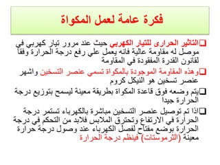 ‫المكواة‬ ‫لعمل‬ ‫عامة‬ ‫فكرة‬

‫الكهربي‬ ‫للتيار‬ ‫الحرارى‬ ‫التاثير‬
‫كهر‬ ‫تيار‬ ‫مرور‬ ‫عند‬ ‫حيث‬
‫في‬ ‫بي‬
‫وف‬ ‫الحرارة‬ ‫درجة‬ ‫رفع‬ ‫علي‬ ‫يعمل‬ ‫فانه‬ ‫عالية‬ ‫مقاومة‬ ‫له‬ ‫موصل‬
‫قا‬
‫المقاومة‬ ‫في‬ ‫المفقودة‬ ‫القدرة‬ ‫لقانون‬

‫التسخين‬ ‫عنصر‬ ‫تسمي‬ ‫بالمكواة‬ ‫الموجودة‬ ‫المقاومة‬ ‫وهذه‬
‫واش‬
‫هر‬
‫كروم‬ ‫النيكل‬ ‫هو‬ ‫تسخين‬ ‫عنصر‬

‫بتو‬ ‫ليسمح‬ ‫معينة‬ ‫بطريقة‬ ‫المكواة‬ ‫قاعدة‬ ‫فوق‬ ‫وضعه‬ ‫يتم‬
‫درجة‬ ‫زيع‬
‫جيدا‬ ‫الحرارة‬

‫تست‬ ‫بالكهرباء‬ ‫مباشرة‬ ‫التسخين‬ ‫عنصر‬ ‫توصيل‬ ‫تم‬ ‫اذا‬
‫درجة‬ ‫مر‬
‫التحكم‬ ‫من‬ ‫فالبد‬ ‫المالبس‬ ‫وتحترق‬ ‫االرتفاع‬ ‫في‬ ‫الحرارة‬
‫درجة‬ ‫في‬
‫حر‬ ‫درجة‬ ‫وصول‬ ‫عند‬ ‫الكهرباء‬ ‫لفصل‬ ‫مفتاح‬ ‫بوضع‬ ‫الحرارة‬
‫ارة‬
‫معينة‬
(
‫الثرموستات‬
)
‫الحرارة‬ ‫درجة‬ ‫فينظم‬
 