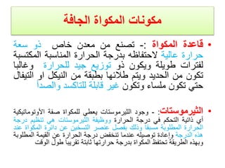 ‫المكواة‬ ‫مكونات‬
‫الجافة‬
•
‫قاعدة‬
‫المكواة‬
:
-
‫تصنع‬
‫من‬
‫معدن‬
‫خاص‬
‫ذو‬
‫سعة‬
‫حرارة‬
‫عالية‬
‫ال‬
‫حتفاظه‬
‫بدرجة‬
‫الحرارة‬
‫المناسبة‬
‫المكت‬
‫سبة‬
‫لفترات‬
‫طويلة‬
‫ويكون‬
‫ذو‬
‫توزيع‬
‫جيد‬
‫للحرارة‬
‫وغال‬
‫با‬
‫تكون‬
‫من‬
‫الحديد‬
‫ويتم‬
‫طالئها‬
‫بطبقة‬
‫من‬
‫النيكل‬
‫او‬
‫ا‬
‫لتيفال‬
‫حتي‬
‫تكون‬
‫ملساء‬
‫وتكون‬
‫غير‬
‫قابلة‬
‫للتاكسد‬
‫والص‬
‫دأ‬
•
‫الثيرموستات‬
:
-
‫وجود‬
‫الثيرموستات‬
‫يعطي‬
‫للمكواة‬
‫صفة‬
‫األوتو‬
‫ماتيكية‬
‫أي‬
‫ذاتية‬
‫التحكم‬
‫في‬
‫درجة‬
‫الحرارة‬
‫ووظيفة‬
‫الثيرموستات‬
‫هي‬
‫تنظيم‬
‫د‬
‫رجة‬
‫الحرارة‬
‫المطلوبة‬
‫مسبقا‬
‫وذلك‬
‫بفصل‬
‫عنصر‬
‫التسخين‬
‫عن‬
‫دائرة‬
‫المك‬
‫واة‬
‫عند‬
‫هذه‬
‫الدرجة‬
‫وإعادة‬
‫توصيله‬
‫عندما‬
‫تنخفض‬
‫درجة‬
‫الحرارة‬
‫عن‬
‫القيمة‬
‫المطل‬
‫وبة‬
‫وبهذه‬
‫الطريقة‬
‫تحتفظ‬
‫المكواة‬
‫بدرجة‬
‫حرارتها‬
‫ثابتة‬
‫تقريبا‬
‫طول‬
‫الو‬
‫قت‬
 