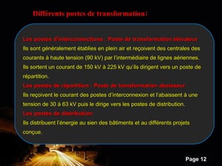 Powerpoint Templates
Page 12
Différents postes de transformation:
Les postes d’interconnections : Poste de transformation élévateurLes postes d’interconnections : Poste de transformation élévateur
Ils sont généralement établies en plein air et reçoivent des centrales desIls sont généralement établies en plein air et reçoivent des centrales des
courants à haute tension (90 kV) par l’intermédiaire de lignes aériennes.courants à haute tension (90 kV) par l’intermédiaire de lignes aériennes.
Ils sortent un courant de 150 kV à 225 kV qu’ils dirigent vers un poste deIls sortent un courant de 150 kV à 225 kV qu’ils dirigent vers un poste de
répartition.répartition.
Les postes de répartition : Poste de transformation abaisseurLes postes de répartition : Poste de transformation abaisseur
Ils reçoivent le courant des postes d’interconnexion et l’abaissent à uneIls reçoivent le courant des postes d’interconnexion et l’abaissent à une
tension de 30 à 63 kV puis le dirige vers les postes de distribution.tension de 30 à 63 kV puis le dirige vers les postes de distribution.
Les postes de distribution:Les postes de distribution:
Ils distribuent l’énergie au sien des bâtiments et au différents projetsIls distribuent l’énergie au sien des bâtiments et au différents projets
conçue.conçue.
 