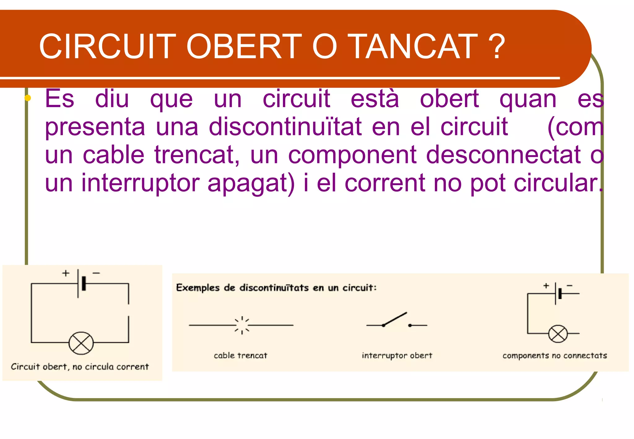 CIRCUIT OBERT O TANCAT ?
• Es diu que un circuit està obert quan es
presenta una discontinuïtat en el circuit (com
un cable trencat, un component desconnectat o
un interruptor apagat) i el corrent no pot circular.
 