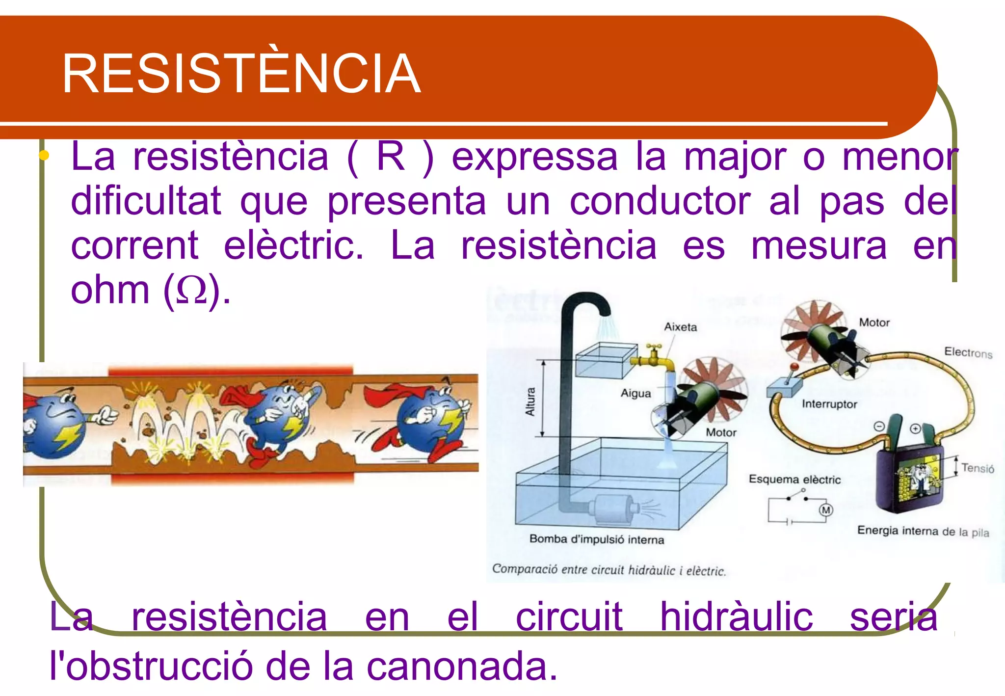 RESISTÈNCIA
• La resistència ( R ) expressa la major o menor
dificultat que presenta un conductor al pas del
corrent elèctric. La resistència es mesura en
ohm (Ω).
La resistència en el circuit hidràulic seria
l'obstrucció de la canonada.
 