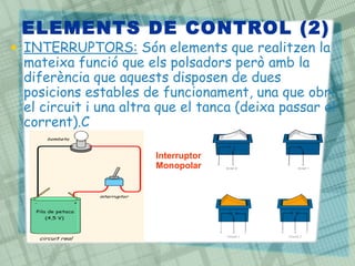 ELEMENTS DE CONTROL (2)
• INTERRUPTORS: Són elements que realitzen la
mateixa funció que els polsadors però amb la
diferència que aquests disposen de dues
posicions estables de funcionament, una que obri
el circuit i una altra que el tanca (deixa passar el
corrent).C
Interruptor
Monopolar
 