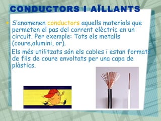 CONDUCTORS I AÏLLANTS
• S’anomenen conductors aquells materials que
permeten el pas del corrent elèctric en un
circuit. Per exemple: Tots els metalls
(coure,alumini, or).
Els més utilitzats són els cables i estan formats
de fils de coure envoltats per una capa de
plàstics.
 