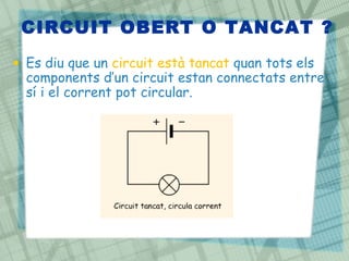 CIRCUIT OBERT O TANCAT ?
• Es diu que un circuit està tancat quan tots els
components d’un circuit estan connectats entre
sí i el corrent pot circular.
 