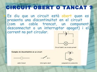 CIRCUIT OBERT O TANCAT ?
• Es diu que un circuit està obert quan es
presenta una discontinuïtat en el circuit
(com un cable trencat, un component
desconnectat o un interruptor apagat) i el
corrent no pot circular.
 