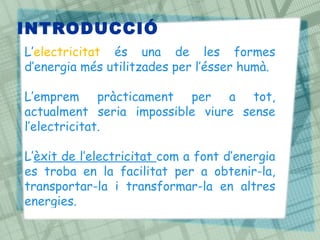 INTRODUCCIÓ
L’electricitat és una de les formes
d’energia més utilitzades per l’ésser humà.
L’emprem pràcticament per a tot,
actualment seria impossible viure sense
l’electricitat.
L’èxit de l’electricitat com a font d’energia
es troba en la facilitat per a obtenir-la,
transportar-la i transformar-la en altres
energies.
 
