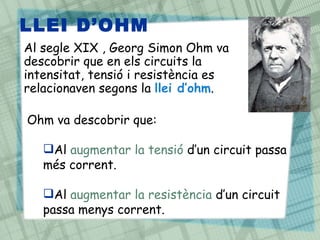 LLEI D’OHM
Al segle XIX , Georg Simon Ohm va
descobrir que en els circuits la
intensitat, tensió i resistència es
relacionaven segons la llei d’ohm.
Ohm va descobrir que:
Al augmentar la tensió d’un circuit passa
més corrent.
Al augmentar la resistència d’un circuit
passa menys corrent.
 