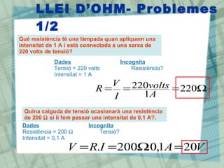 LLEI D’OHM- Problemes
1/2
Què resistència tè una làmpada quan apliquem una
intensitat de 1 A i està connectada a una xarxa de
220 volts de tensió?
Ω
=
=
= 220
1
220
A
volts
I
V
R
Dades Incognita
Tensió = 220 volts Resistència?
Intensitat = 1 A
Quina caiguda de tensió ocasionarà una resistència
de 200 Ω si li fem passar una intensitat de 0,1 A?.
Dades Incognita
Resistència = 200 Ω Tensió?
Intensitat = 0,1 A
V
A
I
R
V 20
1
,
0
.
200
. =
Ω
=
=
 