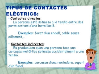 • Contactes directes:
La persona està sotmesa a la tensió entre dos
parts actives d’una instal·lació.
Exemples: forat d’un endoll, cable sense
aïllament,…
• Contactes indirectes:
Es produeixen quan una persona toca una
carcassa metàl·lica sotmesa accidentalment a una
tensió.
Exemples: carcassa d’una rentadora, suport
d’un fanal.
TIPUS DE CONTACTES
ELÈCTRICS:
 
