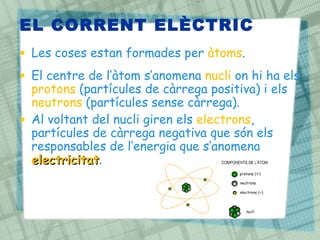 EL CORRENT ELÈCTRIC
• Les coses estan formades per àtoms.
• El centre de l’àtom s’anomena nucli on hi ha els
protons (partícules de càrrega positiva) i els
neutrons (partícules sense càrrega).
• Al voltant del nucli giren els electrons,
partícules de càrrega negativa que són els
responsables de l’energia que s’anomena
electricitat
electricitat.
 