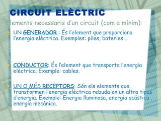 CIRCUIT ELÈCTRIC
• UN GENERADOR : És l’element que proporciona
l’energia elèctrica. Exemples: piles, bateries...
• CONDUCTOR: És l’element que transporta l’energia
elèctrica. Exemple: cables.
• UN O MÉS RECEPTORS: Són els elements que
transformen l’energia elèctrica rebuda en un altra tipus
d’energia. Exemple: Energia lluminosa, energia acústica ,
energia mecànica.
Elements necessaris d’un circuit (com a mínim):
 