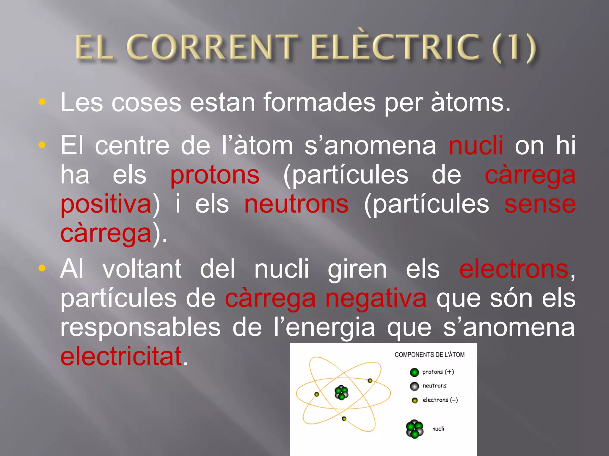 • Les coses estan formades per àtoms.
• El centre de l’àtom s’anomena nucli on hi
ha els protons (partícules de càrrega
positiva) i els neutrons (partícules sense
càrrega).
• Al voltant del nucli giren els electrons,
partícules de càrrega negativa que són els
responsables de l’energia que s’anomena
electricitat.
 