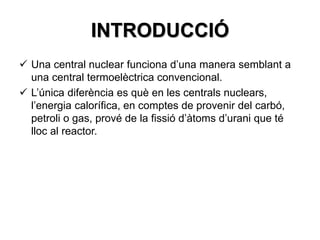 INTRODUCCIÓ
 Una central nuclear funciona d’una manera semblant a
una central termoelèctrica convencional.
 L’única diferència es què en les centrals nuclears,
l’energia calorífica, en comptes de provenir del carbó,
petroli o gas, prové de la fissió d’àtoms d’urani que té
lloc al reactor.
 