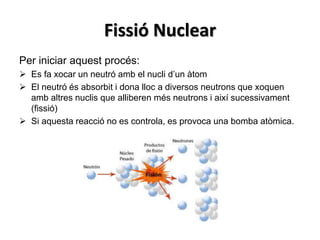Fissió Nuclear
Per iniciar aquest procés:
 Es fa xocar un neutró amb el nucli d’un àtom
 El neutró és absorbit i dona lloc a diversos neutrons que xoquen
amb altres nuclis que alliberen més neutrons i així sucessivament
(fissió)
 Si aquesta reacció no es controla, es provoca una bomba atòmica.
 