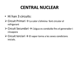 CENTRAL NUCLEAR
• Hi han 3 circuits:
 Circuit Primari  La calor s’elimina fent circular el
refrigerant
 Circuit Secundari  L’aigua es conduïda fins el generador i
s’evapora
 Circuit terciari  El vapor torna a les seves condicions
inicials.
 