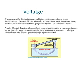   Voltatge El voltatge, tensió o diferència de potencial és la pressió que exerceix una font de subministrament d'energia elèctrica o força electromotriu sobre les càrregues elèctriques o electrons en un circuit elèctric tancat, perquè s'estableixi el flux d'un corrent elèctric. A major diferència de potencial o pressió que exerceixi una font de força electromotriu sobre les càrregues elèctriques o electrons continguts en un conductor, major serà el voltatge o tensió existent en el circuit a què correspongui aquest conductor. 