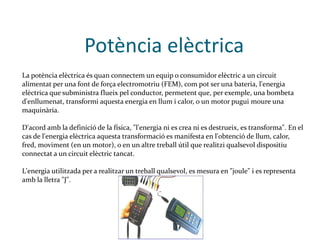 Potència elèctrica La potència elèctrica és quan connectem un equip o consumidor elèctric a un circuit alimentat per una font de força electromotriu (FEM), com pot ser una bateria, l'energia elèctrica que subministra flueix pel conductor, permetent que, per exemple, una bombeta d'enllumenat, transformi aquesta energia en llum i calor, o un motor pugui moure una maquinària. D'acord amb la definició de la física, "l'energia ni es crea ni es destrueix, es transforma". En el cas de l'energia elèctrica aquesta transformació es manifesta en l'obtenció de llum, calor, fred, moviment (en un motor), o en un altre treball útil que realitzi qualsevol dispositiu connectat a un circuit elèctric tancat. L'energia utilitzada per a realitzar un treball qualsevol, es mesura en "joule" i es representa amb la lletra "J". 
