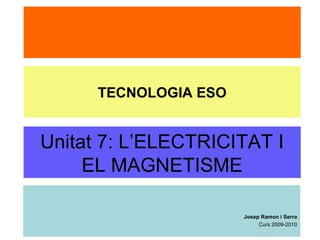 Unitat 7: L’ELECTRICITAT I
EL MAGNETISME
Josep Ramon i Serra
Curs 2009-2010
TECNOLOGIA ESO
 