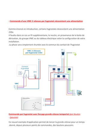: Commande d'une VMC 2 vitesses par hygrostat nécessistant une alimentation
Comme énoncé en introduction, certains hygrostats nécessistent une alimentation
230v.
Il faudra dans ce cas un fil supplémentaire, le neutre, en provenance de la boite de
dérivation, du groupe VMC ou du tableau électrique selon la configuration de votre
installation.
.La phase sera simplement shuntée avec le commun du contact de l'hygrostat
Commande par hygrostat avec forçage grande vitesse temporisé ​(par bouton
:​ ​(poussoir
Ce nouvel exemple d'application permet de lancer la grande vitesse pour un temps
.donné, depuis plusieurs points de commandes, des boutons poussoirs
 