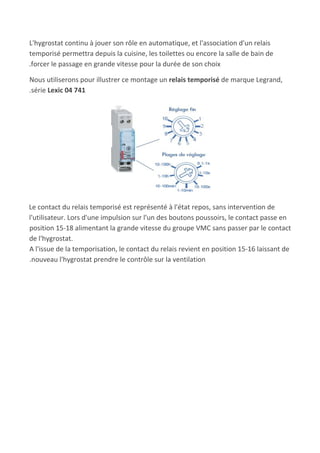 L'hygrostat continu à jouer son rôle en automatique, et l'association d'un relais
temporisé permettra depuis la cuisine, les toilettes ou encore la salle de bain de
.forcer le passage en grande vitesse pour la durée de son choix
Nous utiliserons pour illustrer ce montage un ​relais temporisé​ de marque Legrand,
.série ​Lexic 04 741
Le contact du relais temporisé est représenté à l'état repos, sans intervention de
l'utilisateur. Lors d'une impulsion sur l'un des boutons poussoirs, le contact passe en
position 15-18 alimentant la grande vitesse du groupe VMC sans passer par le contact
de l'hygrostat.
A l'issue de la temporisation, le contact du relais revient en position 15-16 laissant de
.nouveau l'hygrostat prendre le contrôle sur la ventilation
 