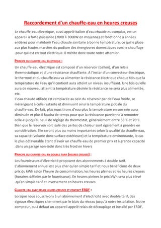 Raccordement d'un chauffe-eau en heures creuses
Le chauffe-eau électrique, aussi appelé ballon d’eau chaude ou cumulus, est un
appareil à forte puissance (2000 à 3000W en moyenne) et fonctionne à années
entières pour maintenir l’eau chaude sanitaire à bonne température, ce qui le place
aux plus hautes marches du podium des énergivores domestiques avec le chauffage
.pour qui est en tout électrique. Il mérite donc toute notre attention
PRINCIPE DU CHAUFFE-EAU ÉLECTRIQUE :
Un chauffe-eau électrique est composé d’un réservoir (ballon), d’un relais
thermostatique et d’une résistance chauffante. A l’instar d’un convecteur électrique,
le thermostat du chauffe-eau va alimenter la résistance électrique chaque fois que la
température de l'eau qu'il contient aura atteint un niveau insuffisant. Une fois qu'elle
aura de nouveau atteint la température désirée la résistance ne sera plus alimentée,
etc.
L’eau chaude utilisée est remplacée au sein du réservoir par de l’eau froide, se
mélangeant à celle restante et diminuant ainsi la température globale du
chauffe-eau. De fait, plus nous tirons d’eau plus la température en son sein aura
diminuée et plus il faudra de temps pour que la résistance parvienne à remonter
celle-ci jusqu’au seuil de réglage du thermostat, généralement entre 55°C et 70°C.
Bien que le réservoir soit isolé des pertes de chaleur sont également à prendre en
considération. Elle seront plus ou moins importantes selon la qualité du chauffe-eau,
sa capacité (volume donc surface extérieure) et la température environnante, le cas
le plus défavorable étant d’avoir un chauffe-eau de premier prix et à grande capacité
.dans un garage non-isolé donc très froid en hivers
PRINCIPE DU CHAUFFE-EAU EN DOUBLE TARIF (HEURES CREUSES)​ :
Les fournisseurs d’électricité proposent des abonnements à double tarif.
L’abonnement annuel est plus cher qu’en simple tarif et nous bénéficions de deux
prix du kWh selon l’heure de consommation, les heures pleines et les heures creuses
(horaires définies par le fournisseur). En heures pleines le prix kWh sera plus élevé
.qu’en simple tarif et inversement en heures creuses
CHAUFFE-EAU AVEC RELAIS HEURES CREUSES ET CONTACT ERDF​ :
Lorsque nous souscrivons à un abonnement d’électricité avec double tarif, des
signaux électriques cheminent par le biais du réseau jusqu’à notre installation. Notre
compteur, ou à défaut un appareil appelé relais de découplage et installé par ERDF,
 