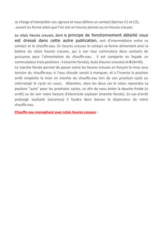  
se charge d’interpréter ces signaux et nous délivre un contact (bornes C1 et C2),
.ouvert ou fermé selon que l’on soit en heures pleines ou en heures creuses
Le relais heures creuses, dont le ​principe de fonctionnement détaillé vous
est dressé dans cette autre publication​, sert d’intermédiaire entre ce
contact et le chauffe-eau. En heures creuses le contact se ferme alimentant ainsi la
bobine du relais heures creuses, qui à son tour commutera deux contacts de
puissance pour l’alimentation du chauffe-eau. Il est comporte en façade un
commutateur trois positions : ​I​ (marche forcée), Auto (heures creuses) et ​0​ (Arrêt).
La marche forcée permet de passer outre les heures creuses en forçant la mise sous
tension du chauffe-eau si l'eau chaude venait à manquer, et à l'inverse la position
arrêt empêche la mise en marche du chauffe-eau lors de son prochain cycle ou
interrompt le cycle en cours. Attention, dans les deux cas le relais reprendra sa
position "auto" pour les prochains cycles, ce afin de nous éviter la douche froide (si
arrêt) ou de voir notre facture d'électricité exploser (marche forcée). En cas d'arrêt
prolongé souhaité (vacances) il faudra donc baisser le disjoncteur de notre
chauffe-eau.
Chauffe-eau monophasé avec relais heures creuses​ :
 