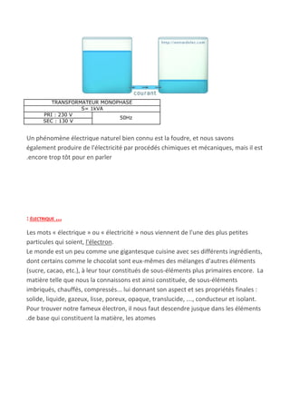 TRANSFORMATEUR MONOPHASE
S= 1kVA
PRI : 230 V
50Hz
SEC : 130 V
Un phénomène électrique naturel bien connu est la foudre, et nous savons
également produire de l'électricité par procédés chimiques et mécaniques, mais il est
.encore trop tôt pour en parler
: ÉLECTRIQUE …
Les mots « électrique » ou « électricité » nous viennent de l'une des plus petites
particules qui soient, ​l'électron​.
Le monde est un peu comme une gigantesque cuisine avec ses différents ingrédients,
dont certains comme le chocolat sont eux-mêmes des mélanges d'autres éléments
(sucre, cacao, etc.), à leur tour constitués de sous-éléments plus primaires encore. La
matière telle que nous la connaissons est ainsi constituée, de sous-éléments
imbriqués, chauffés, compressés... lui donnant son aspect et ses propriétés finales :
solide, liquide, gazeux, lisse, poreux, opaque, translucide, …, conducteur et isolant.
Pour trouver notre fameux électron, il nous faut descendre jusque dans les éléments
.de base qui constituent la matière, les atomes
 