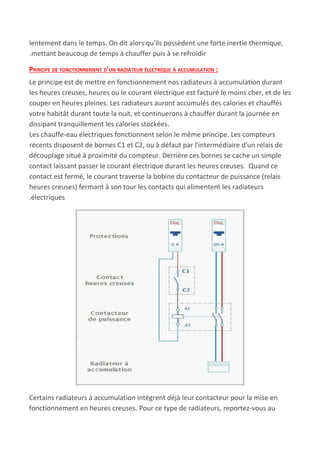 lentement dans le temps. On dit alors qu'ils possèdent une forte inertie thermique,
.mettant beaucoup de temps à chauffer puis à se refroidir
PRINCIPE DE FONCTIONNEMENT D'UN RADIATEUR ÉLECTRIQUE À ACCUMULATION :
Le principe est de mettre en fonctionnement nos radiateurs à accumulation durant
les heures creuses, heures ou le courant électrique est facturé le moins cher, et de les
couper en heures pleines. Les radiateurs auront accumulés des calories et chauffés
votre habitât durant toute la nuit, et continuerons à chauffer durant la journée en
dissipant tranquillement les calories stockées.
Les chauffe-eau électriques fonctionnent selon le même principe. Les compteurs
récents disposent de bornes C1 et C2, ou à défaut par l'intermédiaire d'un relais de
découplage situé à proximité du compteur. Derrière ces bornes se cache un simple
contact laissant passer le courant électrique durant les heures creuses. Quand ce
contact est fermé, le courant traverse la bobine du contacteur de puissance (relais
heures creuses) fermant à son tour les contacts qui alimentent les radiateurs
.électriques
Certains radiateurs à accumulation intègrent déjà leur contacteur pour la mise en
fonctionnement en heures creuses. Pour ce type de radiateurs, reportez-vous au
 