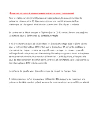 : RADIATEURS ÉLECTRIQUES À ACCUMULATION AVEC CONTACTEUR HEURES CREUSES INTÉGRÉ
Pour les radiateurs intégrant leurs propres contacteurs, le raccordement de la
puissance (alimentation 20 A) ne nécessite aucune modification du tableau
.électrique. Le câblage est identique aux convecteurs électriques standards
En contre-partie il faut envoyer le fil pilote (sortie C2 du contact heures creuses) aux
.radiateurs pour la commande du contacteur intégré
Il est très important dans ce cas que tous les circuits chauffage avec fil pilote soient
sous le même interrupteur différentiel que le disjoncteur 2A servant à protéger la
commande des heures creuses, sans quoi lors des passages en heures creuses le
mélange des circuits provoquerait un déséquilibre de passage de courant entre phase
et neutre de chacun des interrupteurs différentiels. Ce déséquilibre, s'il dépasse le
seuil de déclenchement d'un DDR 30mA (entre 15 et 30mA) fera alors se couper le ou
.les interrupteurs différentiels concernés
.Le schéma de gauche vous donne l'exemple de ce qu'il ne faut pas faire
A noter également qu'un interrupteur différentiel 40A supporte au maximum une
puissance de 8 kW. Au delà prévoir en remplacement un interrupteur différentiel 63A
.
 