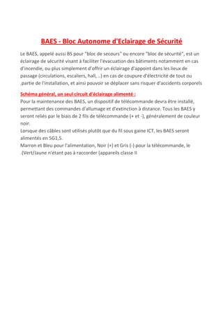 BAES - Bloc Autonome d'Eclairage de Sécurité
Le BAES, appelé aussi BS pour "bloc​ ​de​ ​secours" ou encore "bloc​ ​de​ ​sécurité", est un
éclairage de sécurité visant à faciliter l'évacuation des bâtiments notamment en cas
d'incendie, ou plus simplement d'offrir un éclairage d'appoint dans les lieux de
passage (circulations, escaliers, hall, ..) en cas de coupure d'électricité de tout ou
.partie de l'installation, et ainsi pouvoir se déplacer sans risquer d'accidents corporels
Schéma général, un seul circuit d'éclairage alimenté :
Pour la maintenance des BAES, un dispositif de télécommande devra être installé,
permettant des commandes d'allumage et d'extinction à distance. Tous les BAES y
seront reliés par le biais de 2 fils de télécommande (+ et -), généralement de couleur
noir.
Lorsque des câbles sont utilisés plutôt que du fil sous gaine ICT, les BAES seront
alimentés en 5G1,5.
Marron​ ​et Bleu pour l'alimentation, Noir (+) et Gris (-) pour la télécommande, le
.(Vert/Jaune n'étant pas à raccorder (appareils classe II
 