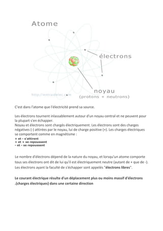 C'est dans l'atome que l'électricité prend sa source.
Les électrons tournent inlassablement autour d'un noyau central et ne peuvent pour
la plupart s'en échapper.
Noyau et électrons sont chargés électriquement. Les électrons sont des charges
négatives (-) attirées par le noyau, lui de charge positive (+). Les charges électriques
se comportent comme en magnétisme :
+ et - s'attirent
+ et + se repoussent
- et - se repoussent
Le nombre d'électrons dépend de la nature du noyau, et lorsqu'un atome comporte
tous ses électrons ont dit de lui qu'il est électriquement neutre (autant de + que de -).
Les électrons ayant la faculté de s'échapper sont appelés "​électrons libres​".
Le courant électrique résulte d'un déplacement plus ou moins massif d'électrons
.(charges électriques) dans une certaine direction
 