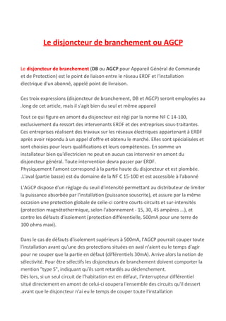 Le disjoncteur de branchement ou AGCP
Le ​disjoncteur de branchement​ ​(​DB​ ou ​AGCP​ pour Appareil​ ​Général de​ ​Commande
et de Protection) est le point de liaison entre le réseau ERDF et l'installation
électrique d'un abonné, appelé point de livraison.
Ces troix expressions (disjoncteur de branchement, DB et AGCP) seront employées au
.long de cet article, mais il s'agit bien du seul et même appareil
Tout ce qui figure en amont du disjoncteur est régi par la norme NF C 14-100,
exclusivement du ressort des intervenants ERDF et des entreprises sous-traitantes.
Ces entreprises réalisent des travaux sur les réseaux électriques appartenant à ERDF
après avoir répondu à un appel d'offre et obtenu le marché. Elles sont spécialisées et
sont choisies pour leurs qualifications et leurs compétences. En somme un
installateur bien qu'électricien ne peut en aucun cas intervenir en amont du
disjoncteur général. Toute intervention devra passer par ERDF.
Physiquement l'amont correspond à la partie haute du disjoncteur et est plombée.
.L'aval (partie basse) est du domaine de la NF C 15-100 et est accessible à l'abonné
L'AGCP dispose d'un réglage du seuil d'intensité permettant au distributeur de limiter
la puissance absorbée par l'installation (puissance souscrite), et assure par la même
occasion une protection globale de celle-ci contre courts-circuits et sur-intensités
(protection magnétothermique, selon l'abonnement - 15, 30, 45 ampères ...), et
contre les défauts d'isolement (protection différentielle, 500mA pour une terre de
100 ohms maxi).
Dans le cas de défauts d'isolement supérieurs à 500mA, l'AGCP pourrait couper toute
l'installation avant qu'une des protections situées en aval n'aient eu le temps d'agir
pour ne couper que la partie en défaut (différentiels 30mA). Arrive alors la notion de
sélectivité. Pour être sélectifs les disjoncteurs de branchement doivent comporter la
mention "type S", indiquant qu'ils sont retardés au déclenchement.
Dès lors, si un seul circuit de l'habitation est en défaut, l'interrupteur différentiel
situé directement en amont de celui-ci coupera l'ensemble des circuits qu'il dessert
.avant que le disjoncteur n'ai eu le temps de couper toute l'installation
 