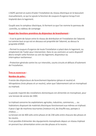 L'AGPC permet en outre d'isoler l'installation du réseau électrique en le basculant
manuellement, ce qui lui ajoute la fonction de coupure d'urgence lorsqu'il est
implanté dans le logement.
Couplé avec le compteur électrique, ils forment ce que l'on nomme le panneau de
.contrôle​, ​ou​ ​tableau de comptage
Rappel des fonctions premières du disjoncteur de branchement​ :
- Il est le point de liaison entre le réseau de distribution et l'installation de l'abonné.
Lui comme tout ce qui est en dessous est propriété de l'abonné, au dessus la
propriété d'ERDF.
- Permet la coupure d'urgence de toute l'installation si placé dans le logement, ou
simplement de l'isoler pour intervention. Dans le cas contraire un autre dispositif
devra remplir cette fonction au sein du logement, disjoncteur ou
interrupteur-sectionneur.
- Protection générale contre les sur-intensités, courts-circuits et défauts d'isolement
de l'installation.
TYPES DE DISJONCTEURS​ :
Nombre de poles :
Il existe des disjoncteurs de branchement bipolaires (phase et neutre) et
tétrapolaires (trois phases et un neutre), selon que l'abonnement soit en monophasé
ou triphasé.
La grande majorité des installations domestiques est alimentée en monophasé, pour
une tension de service de 230V.
Le triphasé concerne les exploitations agricoles, industries, commerces, ... ou
habitations disposant de matériels électriques fonctionnant eux-mêmes en triphasé.
Il peut s'agir de machines tournantes (moteurs tri), de chauffe-eau, pompes à
chaleur, ...
La tension est de 400 volts entre phases et de 230 volts entre chacune des phases et
les neutre.
Il est possible d'alimenter des équipements monophasés depuis un réseau triphasé
en prenant leur alimentation entre une des phases et le neutre.
 