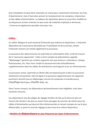 Une installation tri peut-être ramenées en mono pour notamment minimiser ses frais
d'abonnement, mais il faut alors prévoir le remplacement du compteur, disjoncteur
et des câbles d'alimentation. Le tableau de répartition devra lui aussi être modifié en
conséquence, et bien entendu ne plus avoir de matériels triphasés à alimenter.
.L'inverse est également possible mais plus rare
Calibre​ :
Le calibre désigne le seuil maximal d'intensité que tolérera le disjoncteur. L'intensité
dépendant de la puissance absorbée par l'installation et de la tension, limiter
l'intensité revient à en limiter également la puissance.
La puissance des abonnements est exprimée en voltampères (VA), unité de mesure
de la "puissance apparente". Celle-ci tient compte de phénomènes appelés
"déphasages" générés par certains appareils tels que moteurs, ordinateurs, lampes
fluorescentes, etc. Pour faire simple ils occasionnent des échauffements
supplémentaires dans les câbles de distribution contraignant à les sur-dimensionner.
La puissance active, exprimée en Watts (W) correspond quant à elle à la puissance
réellement consommée. Elle est égale à la puissance apparente pour les appareils
purement résistifs (aucun déphasage) comme les ampoules à incandescence,
chauffage​ électrique, ​chauffe-eau​, etc.
Vous l'aurez compris, les disjoncteurs de branchement sont réglables, mais dans
certaines mesures.
Les disjoncteurs ont des plages de réglage limitées du fait qu'ils devront être en
mesure de résister à de plus ou moins forts passages de courant, de même pour les
câbles d'alimentation qui devront être dimensionnés en tenant compte du cas le plus
défavorable, à savoir le seuil de réglage le plus haut d'un même disjoncteur​.
: Modèles de ​disjoncteurs​ les plus fréquents par types d'abonnements
 