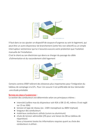 Il faut dans ce cas ajouter un dispositif de coupure d'urgence au sein le logement, qui
peut être un autre disjoncteur de branchement (cette fois non sélectif) ou un simple
interrupteur sectionneur qui lui n'assurera aucune autre protection que l'isolation
manuelle de l'installation.
C'est le client ou son électricien qui devra se charger du passage du câble
.d'alimentation et du raccordement côté logement
Certains centres ERDF tolèrent des distances plus importantes pour l'intégration du
tableau de comptage à la GTL. Pour s'en assurer il est préférable de leur demander
.une étude préalable
SECTIONS DES CÂBLES D'ALIMENTATION​ :
La section des conducteurs est déterminée selon ces principaux critères :
● intensité (calibre max du disjoncteur soit 45A si DB 15-45, même s'il est reglé
sur 15 ou 30A)
● tension et type de réseau (ex : 230V monophasé ou 400V triphasé)
● longueur des conducteurs
● matériaux conducteurs utilisés (cuivre ou aluminium)
● chute de tension admissible (2% pour une liaison du DB au tableau de
répartition)
Vous y trouverez toutes les informations requises quant au choix des
conducteurs à utiliser.
 