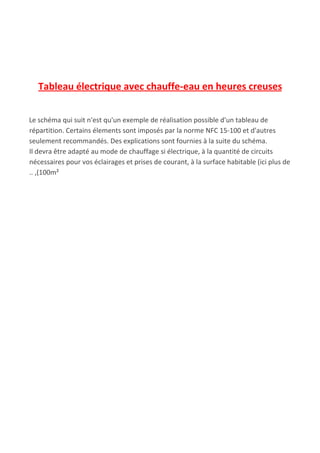 Tableau électrique avec chauffe-eau en heures creuses
Le schéma qui suit n'est qu'un exemple de réalisation possible d'un tableau de
répartition. Certains élements sont imposés par la norme NFC 15-100 et d'autres
seulement recommandés. Des explications sont fournies à la suite du schéma.
Il devra être adapté au mode de chauffage si électrique, à la quantité de circuits
nécessaires pour vos éclairages et prises de courant, à la surface habitable (ici plus de
.. ,(100m²
 