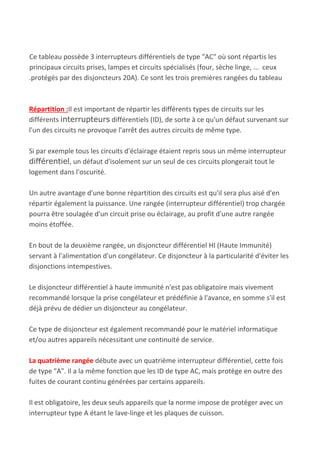Ce tableau possède 3 interrupteurs différentiels de type "AC" où sont répartis les
principaux circuits prises, lampes et circuits spécialisés (four, sèche linge, ... ceux
.protégés par des disjoncteurs 20A). Ce sont les trois premières rangées du tableau
Répartition :​Il est important de répartir les différents types de circuits sur les
différents ​interrupteurs​ différentiels (ID), de sorte à ce qu'un défaut survenant sur
l'un des circuits ne provoque l'arrêt des autres circuits de même type.
Si par exemple tous les circuits d'éclairage étaient repris sous un même interrupteur
différentiel​, un défaut d'isolement sur un seul de ces circuits plongerait tout le
logement dans l'oscurité.
Un autre avantage d'une bonne répartition des circuits est qu'il sera plus aisé d'en
répartir également la puissance. Une rangée (interrupteur différentiel) trop chargée
pourra être soulagée d'un circuit prise ou éclairage, au profit d'une autre rangée
moins étoffée.
En bout de la deuxième rangée, un disjoncteur​ ​différentiel HI (Haute Immunité)
servant à l'alimentation d'un congélateur. Ce disjoncteur à la particularité d'éviter les
disjonctions intempestives.
Le disjoncteur différentiel à haute immunité n'est pas obligatoire mais vivement
recommandé lorsque la prise congélateur et prédéfinie à l'avance, en somme s'il est
déjà prévu de dédier un disjoncteur au congélateur.
Ce type de disjoncteur est également recommandé pour le matériel informatique
et/ou autres appareils nécessitant une continuité de service.
La quatrième rangée​ débute avec un quatrième interrupteur différentiel, cette fois
de type "A". Il a la même fonction que les ID de type AC, mais protège en outre des
fuites de courant continu générées par certains appareils.
Il est obligatoire, les deux seuls appareils que la norme impose de protéger avec un
interrupteur type A étant le lave-linge et les plaques de cuisson.
 