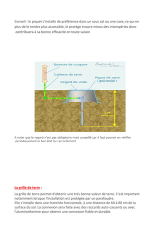 Conseil : le piquet s’installe de préférence dans un sous sol ou une cave, ce qui en
plus de le rendre plus accessible, le protège encore mieux des intempéries donc
.contribuera à sa bonne efficacité en toute saison
A noter que le regard n’est pas obligatoire mais conseillé car il faut pouvoir en vérifier
.périodiquement le bon état du raccordement
La grille de terre​ :
La grille de terre permet d'obtenir une très bonne valeur de terre. C'est important
notamment lorsque l'installation est protégée par un parafoudre.
Elle s'installe dans une tranchée horizontale, à une distance de 60 à 80 cm de la
surface du sol. La connexion sera faite avec des raccords auto-cassants ou avec
l'aluminothermie pour obtenir une connexion fiable et durable.
 