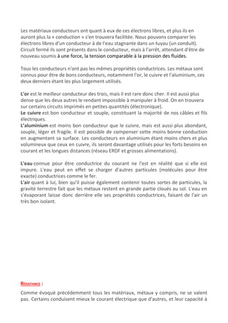 Les matériaux conducteurs ont quant à eux de ces électrons libres, et plus ils en
auront plus la « conduction » s'en trouvera facilitée. Nous pouvons comparer les
électrons libres d'un conducteur à de l'eau stagnante dans un ​tuyau​ (un conduit).
Circuit fermé ils sont présents dans le conducteur, mais à l'arrêt, attendant d'être de
nouveau soumis ​à une force, la ​tension​ comparable à la pression des fluides.
Tous les conducteurs n'ont pas les mêmes propriétés conductrices. Les métaux sont
connus pour être de bons conducteurs, notamment l'or, le cuivre et l'aluminium, ces
deux derniers étant les plus largement utilisés.
L'or​ est le meilleur conducteur des trois, mais il est rare donc cher. Il est aussi plus
dense que les deux autres le rendant impossible à manipuler à froid. On en trouvera
sur certains circuits imprimés en petites quantités (électronique).
Le cuivre​ est bon conducteur et souple, constituant la majorité de nos ​câbles et fils
électriques​.
L’aluminium​ est moins bon conducteur que le cuivre, mais est aussi plus abondant,
souple, léger et fragile. Il est possible de compenser cette moins bonne conduction
en augmentant sa surface. Les conducteurs en aluminium étant moins chers et plus
volumineux que ceux en cuivre, ils seront davantage utilisés pour les forts besoins en
courant et les longues distances (réseau ERDF et grosses alimentations).
L'eau​ connue pour être conductrice du courant ne l'est en réalité que si elle est
impure. L'eau peut en effet se charger d'autres particules (molécules pour être
exacte) conductrices comme le fer.
L'air​ quant à lui, bien qu'il puisse également contenir toutes sortes de particules, la
gravité terrestre fait que les métaux restent en grande partie cloués au sol. L'eau en
s'évaporant laisse donc derrière elle ses propriétés conductrices, faisant de l'air un
très bon isolant.
RÉSISTANCE​ :
Comme évoqué précédemment tous les matériaux, métaux y compris, ne se valent
pas. Certains conduisent mieux le courant électrique que d'autres, et leur capacité à
 