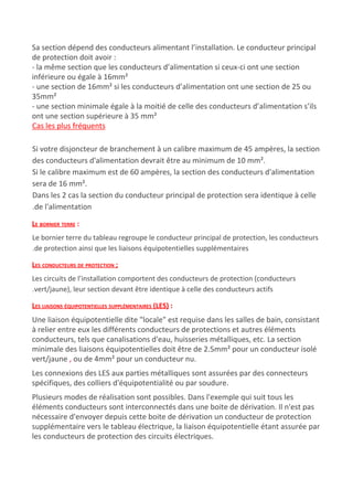 Sa section dépend des conducteurs alimentant l’installation. Le conducteur principal
de protection doit avoir :
- la même section que les conducteurs d’alimentation si ceux-ci ont une section
inférieure ou égale à 16mm²
- une section de 16mm² si les conducteurs d’alimentation ont une section de 25 ou
35mm²
- une section minimale égale à la moitié de celle des conducteurs d’alimentation s’ils
ont une section supérieure à 35 mm²
Cas les plus fréquents
Si votre disjoncteur de branchement à un calibre maximum de 45 ampères, la section
des conducteurs d'alimentation devrait être au minimum de 10 mm².
Si le calibre maximum est de 60 ampères, la section des conducteurs d'alimentation
sera de 16 mm².
Dans les 2 cas la section du conducteur principal de protection sera identique à celle
.de l'alimentation
LE BORNIER TERRE​ :
Le bornier terre du tableau regroupe le conducteur principal de protection, les conducteurs
.de protection ainsi que les liaisons équipotentielles supplémentaires
LES CONDUCTEURS DE PROTECTION ;
Les circuits de l’installation comportent des conducteurs de protection (conducteurs
.vert/jaune), leur section devant être identique à celle des conducteurs actifs
LES LIAISONS ÉQUIPOTENTIELLES SUPPLÉMENTAIRES (LES)​ :
Une liaison équipotentielle dite "locale" est requise dans les salles de bain, consistant
à relier entre eux les différents conducteurs de protections et autres éléments
conducteurs, tels que canalisations d'eau, huisseries métalliques, etc. La section
minimale des liaisons équipotentielles doit être de 2.5mm² pour un​ ​conducteur isolé
vert/jaune​ , ​ou de 4mm² pour un conducteur nu.
Les connexions des LES aux parties métalliques sont assurées par des connecteurs
spécifiques, des colliers d'équipotentialité ou par soudure.
Plusieurs modes de réalisation sont possibles. Dans l'exemple qui suit tous les
éléments conducteurs sont interconnectés dans une boite de dérivation. Il n'est pas
nécessaire d'envoyer depuis cette boite de dérivation un conducteur de protection
supplémentaire vers le tableau électrique, la liaison équipotentielle étant assurée par
les conducteurs de protection des circuits électriques.
 