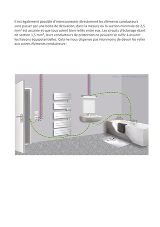 Il est également possible d'interconnecter directement les éléments conducteurs
sans passer par une boite de dérivation, dans la mesure ou la section minimale de 2,5
mm² est assurée et que tous soient bien reliés entre eux. Les circuits d'éclairage étant
de section 1,5 mm², leurs conducteurs de protection ne peuvent se suffir à assurer
les liaisons équipotentielles. Cela ne nous dispense pas néanmoins de devoir les relier
aux autres éléments conducteurs :
 